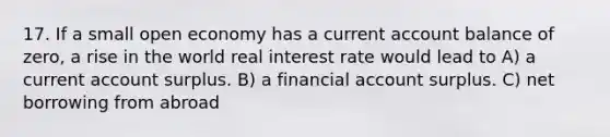 17. If a small open economy has a current account balance of zero, a rise in the world real interest rate would lead to A) a current account surplus. B) a financial account surplus. C) net borrowing from abroad