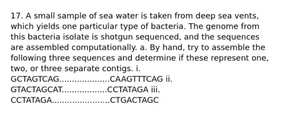 17. A small sample of sea water is taken from deep sea vents, which yields one particular type of bacteria. The genome from this bacteria isolate is shotgun sequenced, and the sequences are assembled computationally. a. By hand, try to assemble the following three sequences and determine if these represent one, two, or three separate contigs. i. GCTAGTCAG....................CAAGTTTCAG ii. GTACTAGCAT..................CCTATAGA iii. CCTATAGA.......................CTGACTAGC