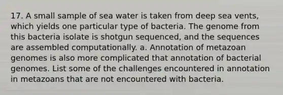 17. A small sample of sea water is taken from deep sea vents, which yields one particular type of bacteria. The genome from this bacteria isolate is shotgun sequenced, and the sequences are assembled computationally. a. Annotation of metazoan genomes is also more complicated that annotation of bacterial genomes. List some of the challenges encountered in annotation in metazoans that are not encountered with bacteria.