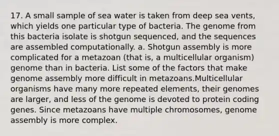 17. A small sample of sea water is taken from deep sea vents, which yields one particular type of bacteria. The genome from this bacteria isolate is shotgun sequenced, and the sequences are assembled computationally. a. Shotgun assembly is more complicated for a metazoan (that is, a multicellular organism) genome than in bacteria. List some of the factors that make genome assembly more difficult in metazoans.Multicellular organisms have many more repeated elements, their genomes are larger, and less of the genome is devoted to protein coding genes. Since metazoans have multiple chromosomes, genome assembly is more complex.