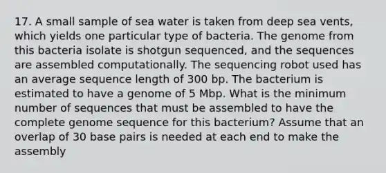 17. A small sample of sea water is taken from deep sea vents, which yields one particular type of bacteria. The genome from this bacteria isolate is shotgun sequenced, and the sequences are assembled computationally. The sequencing robot used has an average sequence length of 300 bp. The bacterium is estimated to have a genome of 5 Mbp. What is the minimum number of sequences that must be assembled to have the complete genome sequence for this bacterium? Assume that an overlap of 30 base pairs is needed at each end to make the assembly