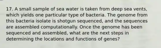 17. A small sample of sea water is taken from deep sea vents, which yields one particular type of bacteria. The genome from this bacteria isolate is shotgun sequenced, and the sequences are assembled computationally. Once the genome has been sequenced and assembled, what are the next steps in determining the locations and functions of genes?