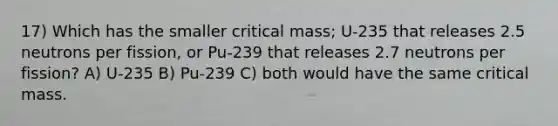 17) Which has the smaller critical mass; U-235 that releases 2.5 neutrons per fission, or Pu-239 that releases 2.7 neutrons per fission? A) U-235 B) Pu-239 C) both would have the same critical mass.