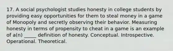 17. A social psychologist studies honesty in college students by providing easy opportunities for them to steal money in a game of Monopoly and secretly observing their behavior. Measuring honesty in terms of propensity to cheat in a game is an example of a(n) _____ definition of honesty. Conceptual. Introspective. Operational. Theoretical.