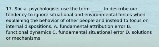 17. Social psychologists use the term _____ to describe our tendency to ignore situational and environmental forces when explaining the behavior of other people and instead to focus on internal dispositions. A. fundamental attribution error B. functional dynamics C. fundamental situational error D. solutions or mechanisms