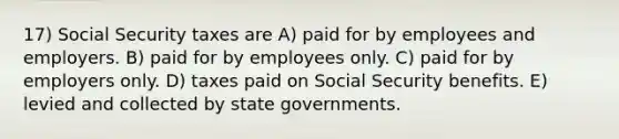 17) Social Security taxes are A) paid for by employees and employers. B) paid for by employees only. C) paid for by employers only. D) taxes paid on Social Security benefits. E) levied and collected by state governments.