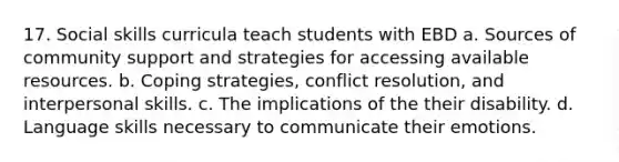 17. Social skills curricula teach students with EBD a. Sources of community support and strategies for accessing available resources. b. Coping strategies, conflict resolution, and interpersonal skills. c. The implications of the their disability. d. Language skills necessary to communicate their emotions.