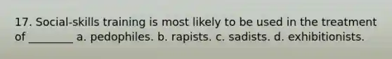 17. Social-skills training is most likely to be used in the treatment of ________ a. pedophiles. b. rapists. c. sadists. d. exhibitionists.