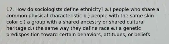 17. How do sociologists define ethnicity? a.) people who share a common physical characteristic b.) people with the same skin color c.) a group with a shared ancestry or shared cultural heritage d.) the same way they define race e.) a genetic predisposition toward certain behaviors, attitudes, or beliefs