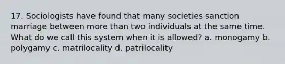 17. Sociologists have found that many societies sanction marriage between more than two individuals at the same time. What do we call this system when it is allowed? a. monogamy b. polygamy c. matrilocality d. patrilocality