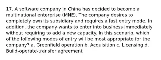 17. A software company in China has decided to become a multinational enterprise (MNE). The company desires to completely own its subsidiary and requires a fast entry mode. In addition, the company wants to enter into business immediately without requiring to add a new capacity. In this scenario, which of the following modes of entry will be most appropriate for the company? a. Greenfield operation b. Acquisition c. Licensing d. Build-operate-transfer agreement