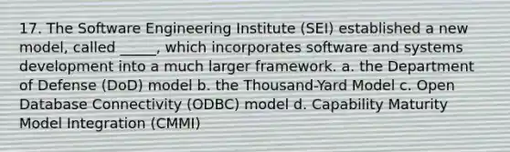 17. The Software Engineering Institute (SEI) established a new model, called _____, which incorporates software and systems development into a much larger framework. a. the Department of Defense (DoD) model b. the Thousand-Yard Model c. Open Database Connectivity (ODBC) model d. Capability Maturity Model Integration (CMMI)