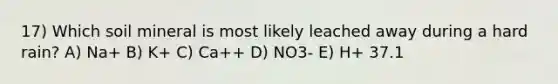 17) Which soil mineral is most likely leached away during a hard rain? A) Na+ B) K+ C) Ca++ D) NO3- E) H+ 37.1