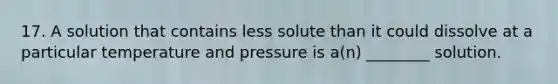 17. A solution that contains less solute than it could dissolve at a particular temperature and pressure is a(n) ________ solution.