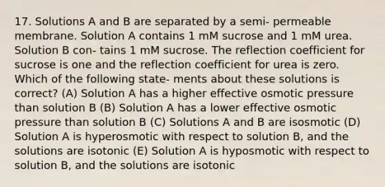 17. Solutions A and B are separated by a semi- permeable membrane. Solution A contains 1 mM sucrose and 1 mM urea. Solution B con- tains 1 mM sucrose. The reflection coefficient for sucrose is one and the reflection coefficient for urea is zero. Which of the following state- ments about these solutions is correct? (A) Solution A has a higher effective osmotic pressure than solution B (B) Solution A has a lower effective osmotic pressure than solution B (C) Solutions A and B are isosmotic (D) Solution A is hyperosmotic with respect to solution B, and the solutions are isotonic (E) Solution A is hyposmotic with respect to solution B, and the solutions are isotonic