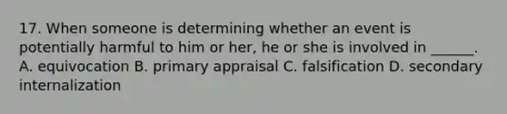 17. When someone is determining whether an event is potentially harmful to him or her, he or she is involved in ______. A. equivocation B. primary appraisal C. falsification D. secondary internalization