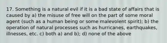 17. Something is a natural evil if it is a bad state of affairs that is caused by a) the misuse of free will on the part of some moral agent (such as a human being or some malevolent spirit); b) the operation of natural processes such as hurricanes, earthquakes, illnesses, etc. c) both a) and b); d) none of the above