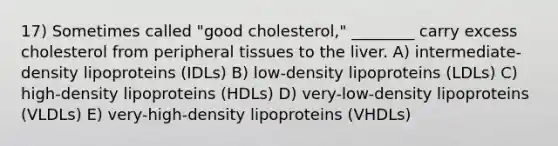 17) Sometimes called "good cholesterol," ________ carry excess cholesterol from peripheral tissues to the liver. A) intermediate-density lipoproteins (IDLs) B) low-density lipoproteins (LDLs) C) high-density lipoproteins (HDLs) D) very-low-density lipoproteins (VLDLs) E) very-high-density lipoproteins (VHDLs)