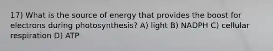 17) What is the source of energy that provides the boost for electrons during photosynthesis? A) light B) NADPH C) cellular respiration D) ATP