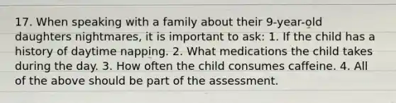 17. When speaking with a family about their 9-year-old daughters nightmares, it is important to ask: 1. If the child has a history of daytime napping. 2. What medications the child takes during the day. 3. How often the child consumes caffeine. 4. All of the above should be part of the assessment.