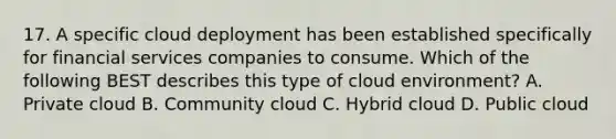 17. A specific cloud deployment has been established specifically for financial services companies to consume. Which of the following BEST describes this type of cloud environment? A. Private cloud B. Community cloud C. Hybrid cloud D. Public cloud