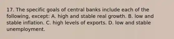 17. The specific goals of central banks include each of the following, except: A. high and stable real growth. B. low and stable inflation. C. high levels of exports. D. low and stable unemployment.