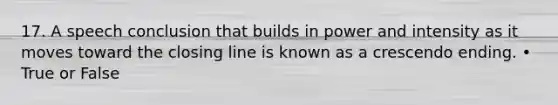 17. A speech conclusion that builds in power and intensity as it moves toward the closing line is known as a crescendo ending. • True or False