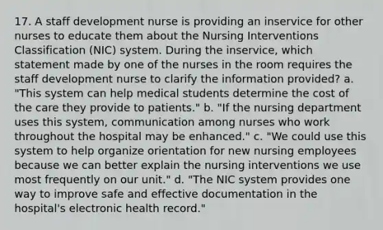 17. A staff development nurse is providing an inservice for other nurses to educate them about the Nursing Interventions Classification (NIC) system. During the inservice, which statement made by one of the nurses in the room requires the staff development nurse to clarify the information provided? a. "This system can help medical students determine the cost of the care they provide to patients." b. "If the nursing department uses this system, communication among nurses who work throughout the hospital may be enhanced." c. "We could use this system to help organize orientation for new nursing employees because we can better explain the nursing interventions we use most frequently on our unit." d. "The NIC system provides one way to improve safe and effective documentation in the hospital's electronic health record."