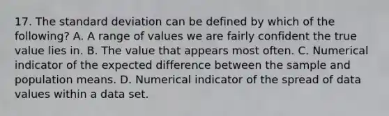 17. The <a href='https://www.questionai.com/knowledge/kqGUr1Cldy-standard-deviation' class='anchor-knowledge'>standard deviation</a> can be defined by which of the following? A. A range of values we are fairly confident the true value lies in. B. The value that appears most often. C. Numerical indicator of the expected difference between the sample and population means. D. Numerical indicator of the spread of data values within a data set.