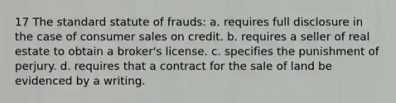 17 The standard statute of frauds: a. requires full disclosure in the case of consumer sales on credit. b. requires a seller of real estate to obtain a broker's license. c. specifies the punishment of perjury. d. requires that a contract for the sale of land be evidenced by a writing.