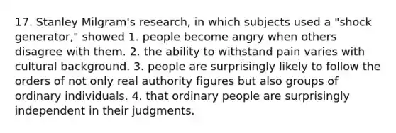 17. Stanley Milgram's research, in which subjects used a "shock generator," showed 1. people become angry when others disagree with them. 2. the ability to withstand pain varies with cultural background. 3. people are surprisingly likely to follow the orders of not only real authority figures but also groups of ordinary individuals. 4. that ordinary people are surprisingly independent in their judgments.