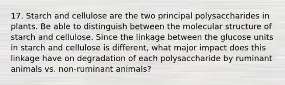 17. Starch and cellulose are the two principal polysaccharides in plants. Be able to distinguish between the molecular structure of starch and cellulose. Since the linkage between the glucose units in starch and cellulose is different, what major impact does this linkage have on degradation of each polysaccharide by ruminant animals vs. non-ruminant animals?