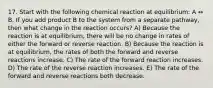 17. Start with the following chemical reaction at equilibrium: A ↔ B. If you add product B to the system from a separate pathway, then what change in the reaction occurs? A) Because the reaction is at equilibrium, there will be no change in rates of either the forward or reverse reaction. B) Because the reaction is at equilibrium, the rates of both the forward and reverse reactions increase. C) The rate of the forward reaction increases. D) The rate of the reverse reaction increases. E) The rate of the forward and reverse reactions both decrease.