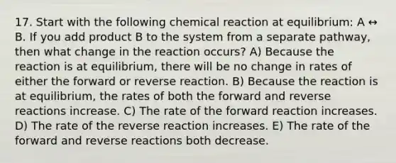 17. Start with the following chemical reaction at equilibrium: A ↔ B. If you add product B to the system from a separate pathway, then what change in the reaction occurs? A) Because the reaction is at equilibrium, there will be no change in rates of either the forward or reverse reaction. B) Because the reaction is at equilibrium, the rates of both the forward and reverse reactions increase. C) The rate of the forward reaction increases. D) The rate of the reverse reaction increases. E) The rate of the forward and reverse reactions both decrease.