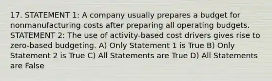 17. STATEMENT 1: A company usually prepares a budget for nonmanufacturing costs after preparing all operating budgets. STATEMENT 2: The use of activity-based cost drivers gives rise to zero-based budgeting. A) Only Statement 1 is True B) Only Statement 2 is True C) All Statements are True D) All Statements are False