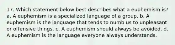 17. Which statement below best describes what a euphemism is? a. A euphemism is a specialized language of a group. b. A euphemism is the language that tends to numb us to unpleasant or offensive things. c. A euphemism should always be avoided. d. A euphemism is the language everyone always understands.