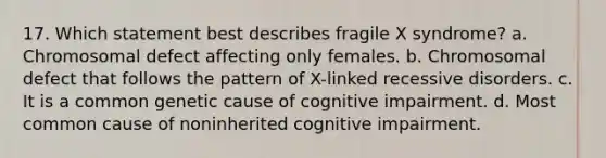 17. Which statement best describes fragile X syndrome? a. Chromosomal defect affecting only females. b. Chromosomal defect that follows the pattern of X-linked recessive disorders. c. It is a common genetic cause of cognitive impairment. d. Most common cause of noninherited cognitive impairment.