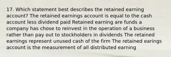 17. Which statement best describes the retained earning account? The retained earnings account is equal to the cash account less dividend paid Retained earning are funds a company has chose to reinvest in the operation of a business rather than pay out to stockholders in dividends The retained earnings represent unused cash of the firm The retained earings account is the measurement of all distributed earning