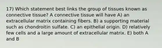 17) Which statement best links the group of tissues known as connective tissue? A connective tissue will have A) an extracellular matrix containing fibers. B) a supporting material such as chondroitin sulfate. C) an epithelial origin. D) relatively few cells and a large amount of extracellular matrix. E) both A and B