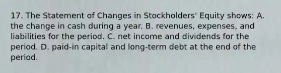 17. The Statement of Changes in Stockholders' Equity shows: A. the change in cash during a year. B. revenues, expenses, and liabilities for the period. C. net income and dividends for the period. D. paid-in capital and long-term debt at the end of the period.