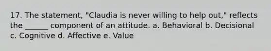 17. The statement, "Claudia is never willing to help out," reflects the ______ component of an attitude. a. Behavioral b. Decisional c. Cognitive d. Affective e. Value