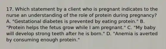 17. Which statement by a client who is pregnant indicates to the nurse an understanding of the role of protein during pregnancy? A. "Gestational diabetes is prevented by eating protein." B. "Protein helps the fetus grow while I am pregnant." C. "My baby will develop strong teeth after he is born." D. "Anemia is averted by consuming enough protein."