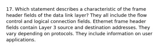 17. Which statement describes a characteristic of the frame header fields of the data link layer? They all include the flow control and logical connection fields. Ethernet frame header fields contain Layer 3 source and destination addresses. They vary depending on protocols. They include information on user applications.