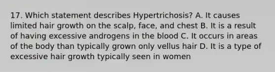 17. Which statement describes Hypertrichosis? A. It causes limited hair growth on the scalp, face, and chest B. It is a result of having excessive androgens in the blood C. It occurs in areas of the body than typically grown only vellus hair D. It is a type of excessive hair growth typically seen in women