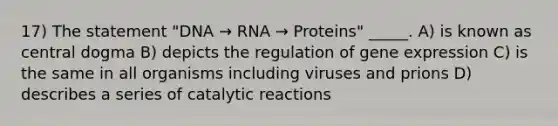 17) The statement "DNA → RNA → Proteins" _____. A) is known as central dogma B) depicts the regulation of gene expression C) is the same in all organisms including viruses and prions D) describes a series of catalytic reactions