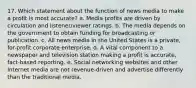 17. Which statement about the function of news media to make a profit is most accurate?​ a. ​Media profits are driven by circulation and listener/viewer ratings. b. ​The media depends on the government to obtain funding for broadcasting or publication. c. ​All news media in the United States is a private, for-profit corporate enterprise. d. ​A vital component to a newspaper and television station making a profit is accurate, fact-based reporting. e. ​Social networking websites and other Internet media are not revenue-driven and advertise differently than the traditional media.