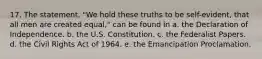 17. The statement, "We hold these truths to be self-evident, that all men are created equal," can be found in a. the Declaration of Independence. b. the U.S. Constitution. c. the Federalist Papers. d. the Civil Rights Act of 1964. e. the Emancipation Proclamation.