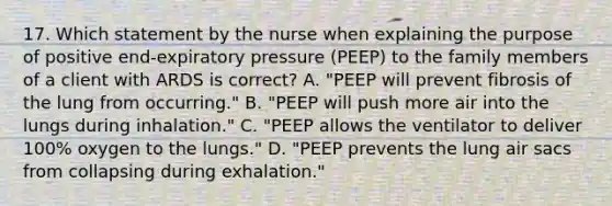 17. Which statement by the nurse when explaining the purpose of positive end-expiratory pressure (PEEP) to the family members of a client with ARDS is correct? A. "PEEP will prevent fibrosis of the lung from occurring." B. "PEEP will push more air into the lungs during inhalation." C. "PEEP allows the ventilator to deliver 100% oxygen to the lungs." D. "PEEP prevents the lung air sacs from collapsing during exhalation."