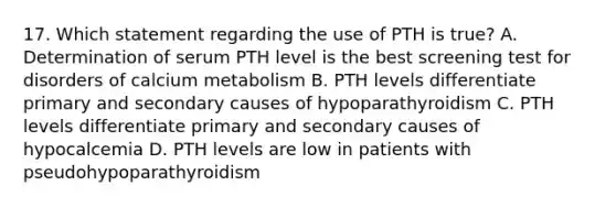 17. Which statement regarding the use of PTH is true? A. Determination of serum PTH level is the best screening test for disorders of calcium metabolism B. PTH levels differentiate primary and secondary causes of hypoparathyroidism C. PTH levels differentiate primary and secondary causes of hypocalcemia D. PTH levels are low in patients with pseudohypoparathyroidism