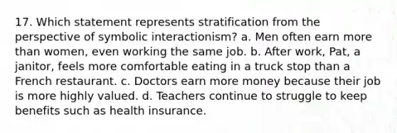 17. Which statement represents stratification from the perspective of symbolic interactionism? a. Men often earn more than women, even working the same job. b. After work, Pat, a janitor, feels more comfortable eating in a truck stop than a French restaurant. c. Doctors earn more money because their job is more highly valued. d. Teachers continue to struggle to keep benefits such as health insurance.